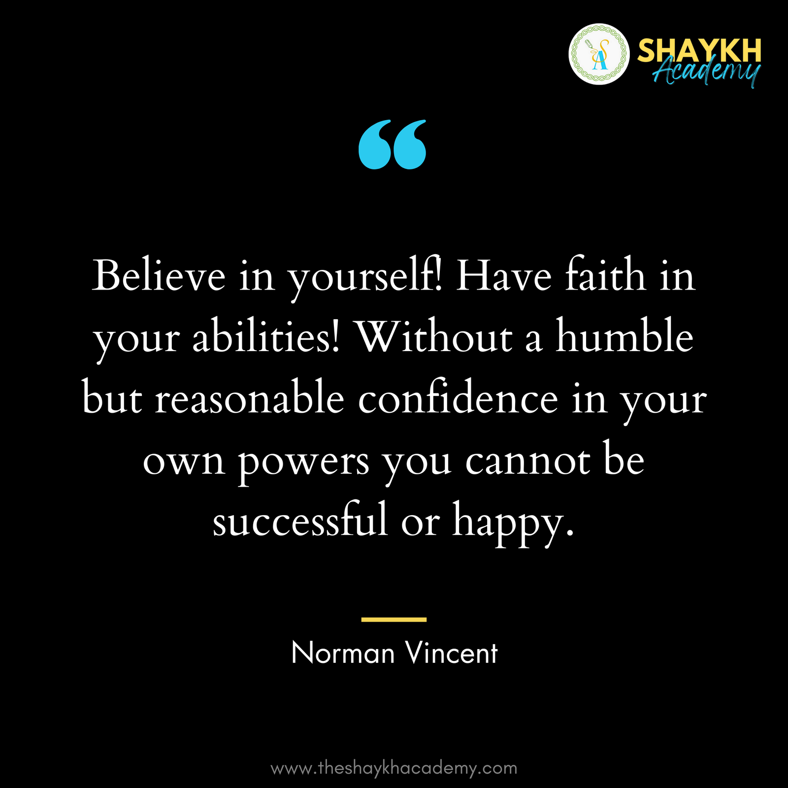 Believe in yourself! Have faith in your abilities! Without a humble but reasonable confidence in your own powers you cannot be successful or happy.